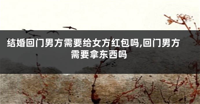 结婚回门男方需要给女方红包吗,回门男方需要拿东西吗