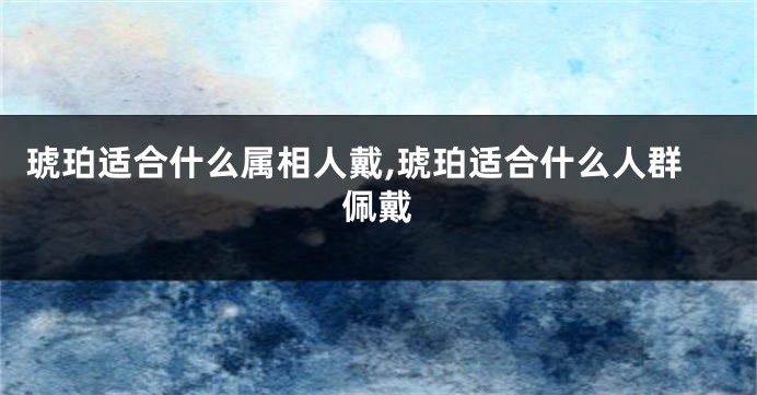 琥珀适合什么属相人戴,琥珀适合什么人群佩戴