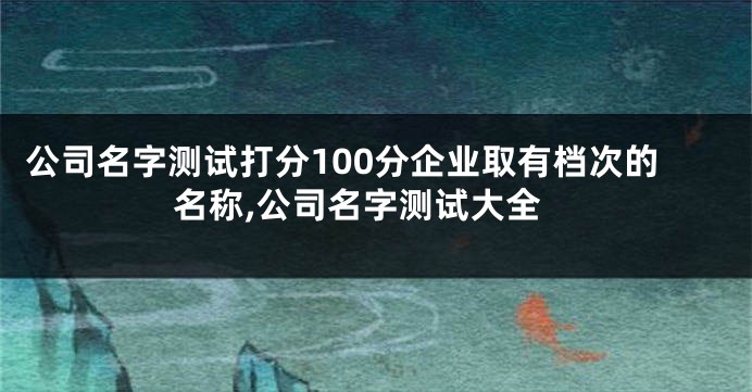 公司名字测试打分100分企业取有档次的名称,公司名字测试大全