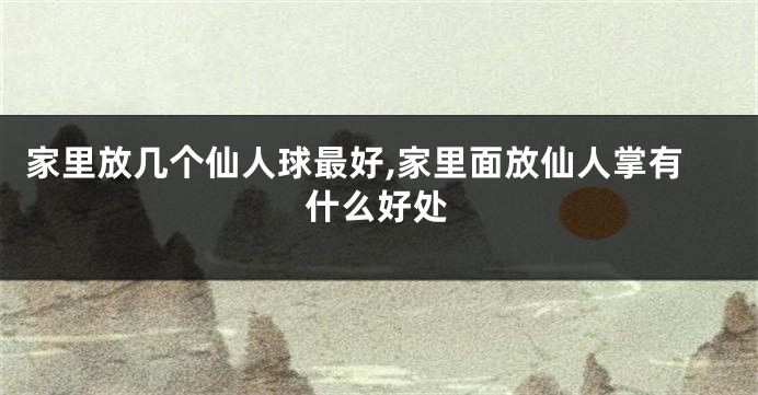 家里放几个仙人球最好,家里面放仙人掌有什么好处