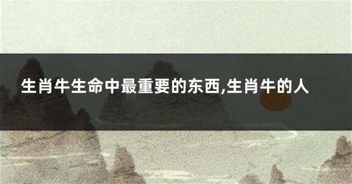 生肖牛生命中最重要的东西,生肖牛的人