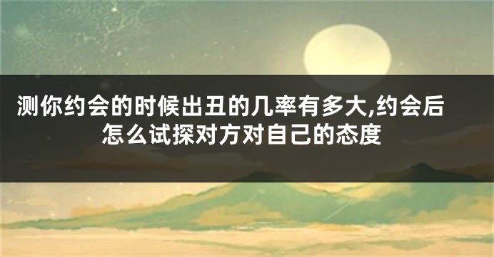 测你约会的时候出丑的几率有多大,约会后怎么试探对方对自己的态度