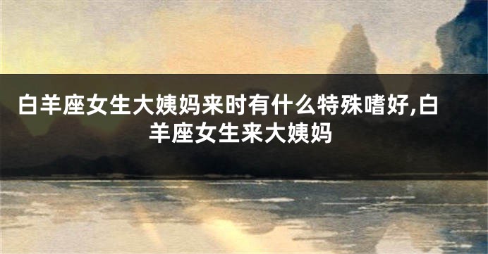 白羊座女生大姨妈来时有什么特殊嗜好,白羊座女生来大姨妈