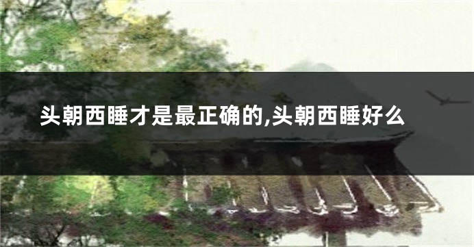 头朝西睡才是最正确的,头朝西睡好么