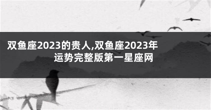 双鱼座2023的贵人,双鱼座2023年运势完整版第一星座网