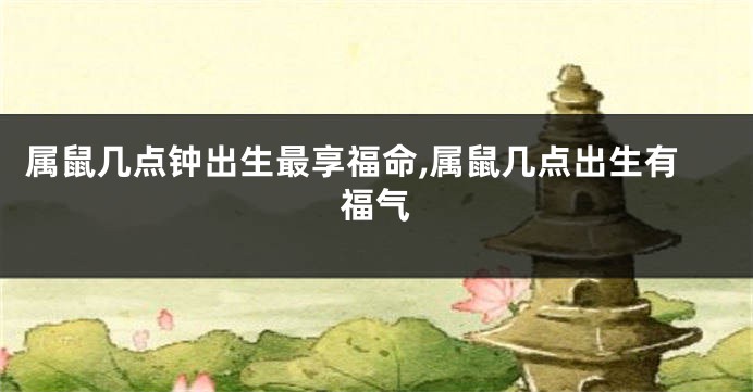 属鼠几点钟出生最享福命,属鼠几点出生有福气