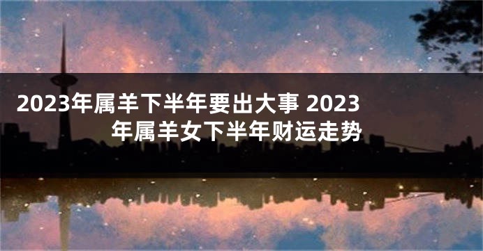 2023年属羊下半年要出大事 2023年属羊女下半年财运走势