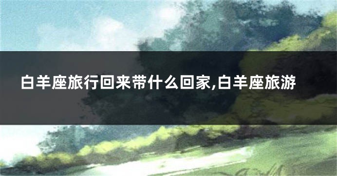 白羊座旅行回来带什么回家,白羊座旅游