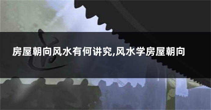 房屋朝向风水有何讲究,风水学房屋朝向