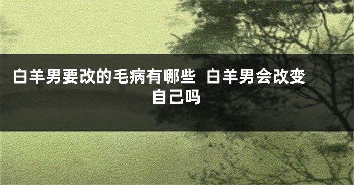白羊男要改的毛病有哪些  白羊男会改变自己吗