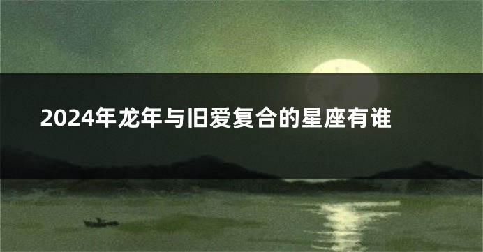 2024年龙年与旧爱复合的星座有谁
