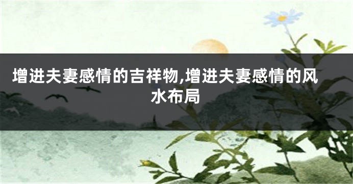 增进夫妻感情的吉祥物,增进夫妻感情的风水布局