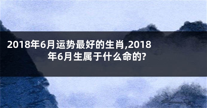 2018年6月运势最好的生肖,2018年6月生属于什么命的?