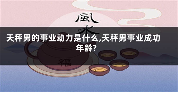 天秤男的事业动力是什么,天秤男事业成功年龄?