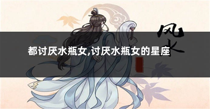 都讨厌水瓶女,讨厌水瓶女的星座