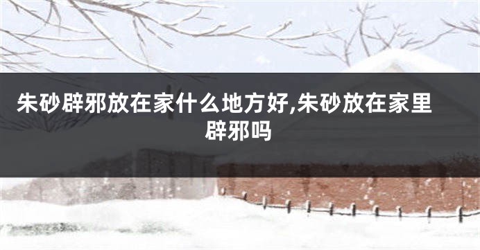 朱砂辟邪放在家什么地方好,朱砂放在家里辟邪吗