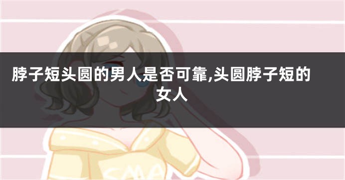 脖子短头圆的男人是否可靠,头圆脖子短的女人