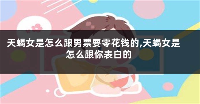 天蝎女是怎么跟男票要零花钱的,天蝎女是怎么跟你表白的
