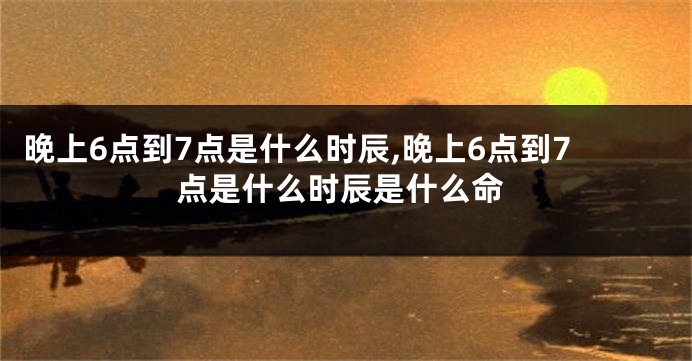 晚上6点到7点是什么时辰,晚上6点到7点是什么时辰是什么命