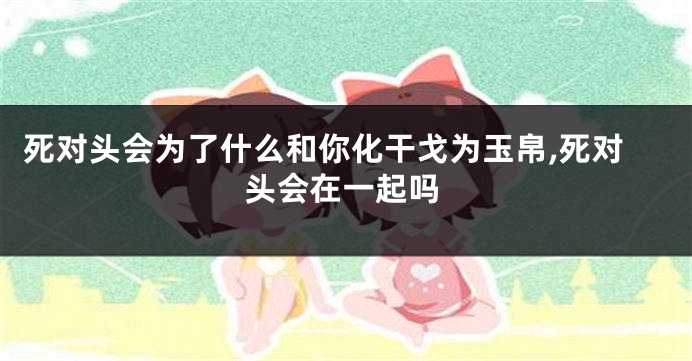 死对头会为了什么和你化干戈为玉帛,死对头会在一起吗