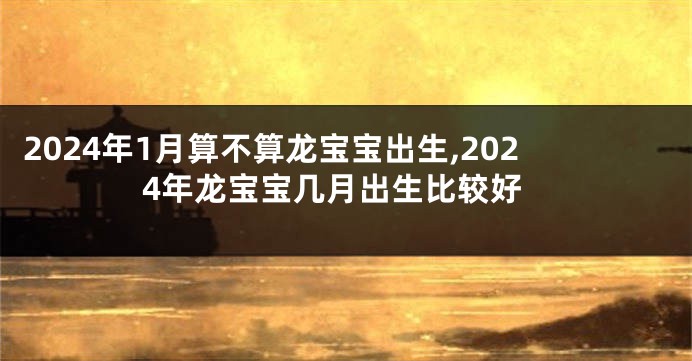 2024年1月算不算龙宝宝出生,2024年龙宝宝几月出生比较好