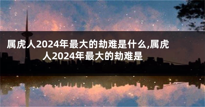 属虎人2024年最大的劫难是什么,属虎人2024年最大的劫难是