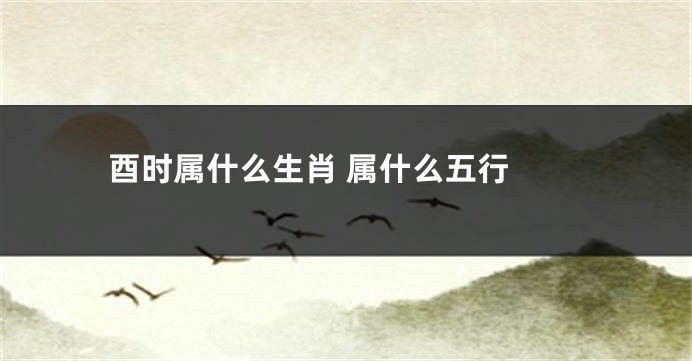 酉时属什么生肖 属什么五行 