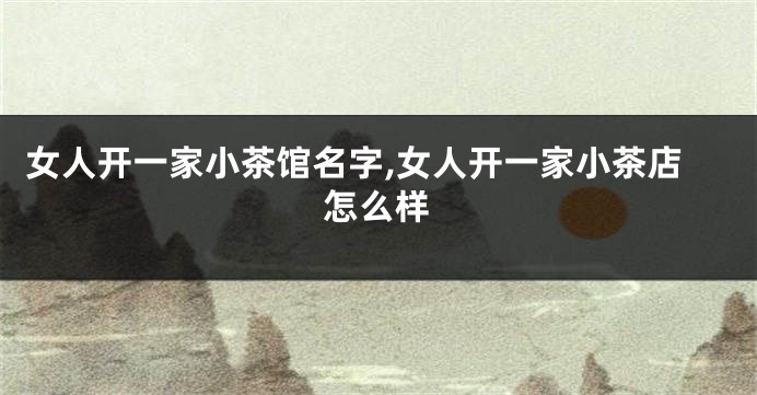 女人开一家小茶馆名字,女人开一家小茶店怎么样