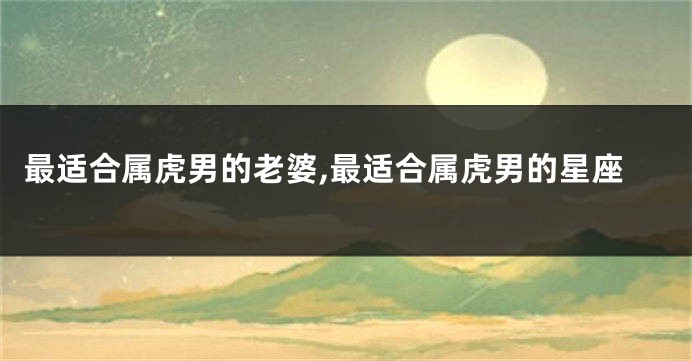 最适合属虎男的老婆,最适合属虎男的星座