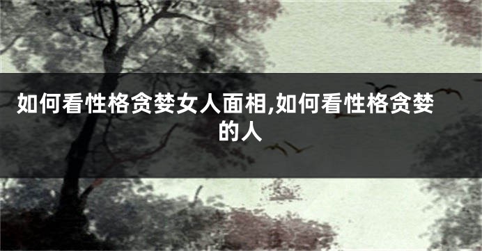 如何看性格贪婪女人面相,如何看性格贪婪的人