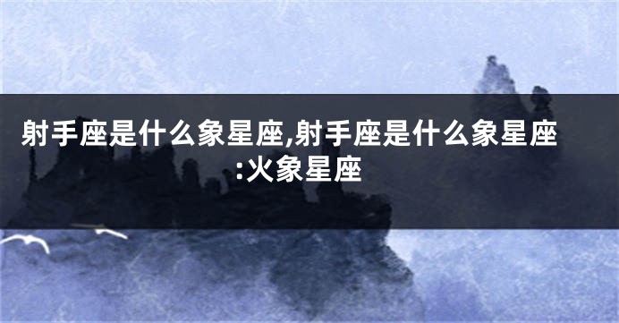 射手座是什么象星座,射手座是什么象星座:火象星座