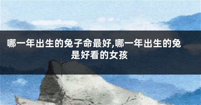 哪一年出生的兔子命最好,哪一年出生的兔是好看的女孩