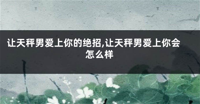 让天秤男爱上你的绝招,让天秤男爱上你会怎么样