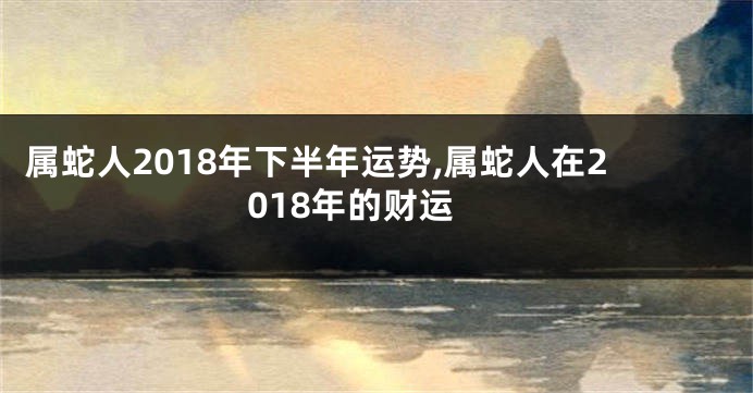 属蛇人2018年下半年运势,属蛇人在2018年的财运