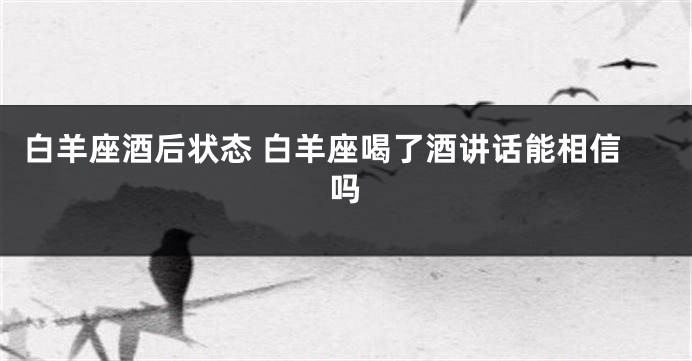 白羊座酒后状态 白羊座喝了酒讲话能相信吗