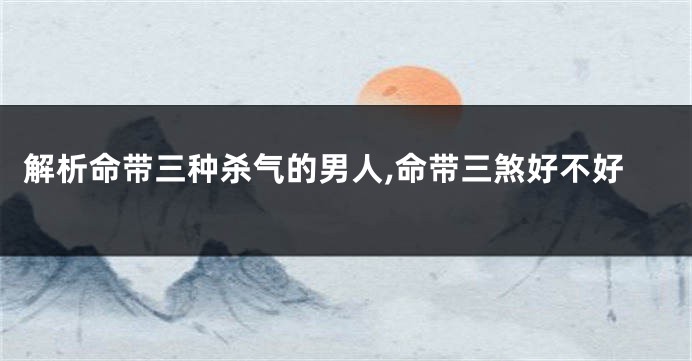 解析命带三种杀气的男人,命带三煞好不好