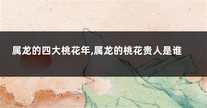 属龙的四大桃花年,属龙的桃花贵人是谁