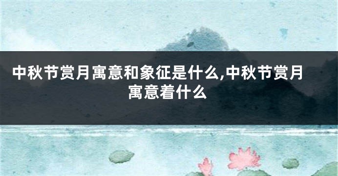 中秋节赏月寓意和象征是什么,中秋节赏月寓意着什么