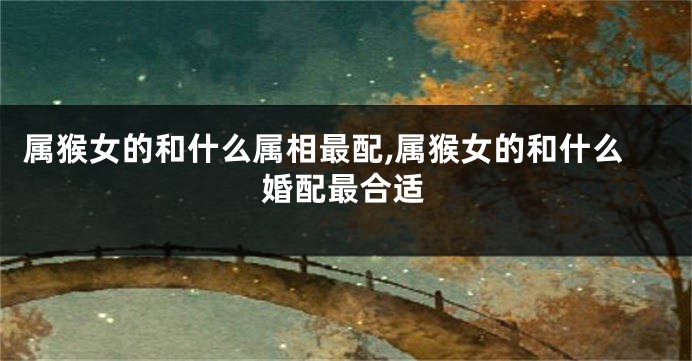 属猴女的和什么属相最配,属猴女的和什么婚配最合适