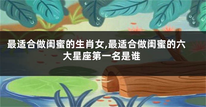 最适合做闺蜜的生肖女,最适合做闺蜜的六大星座第一名是谁