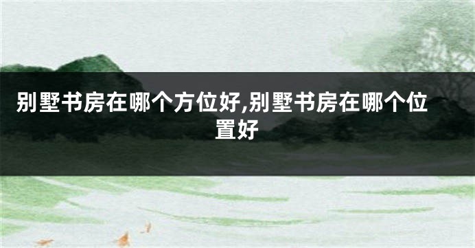 别墅书房在哪个方位好,别墅书房在哪个位置好