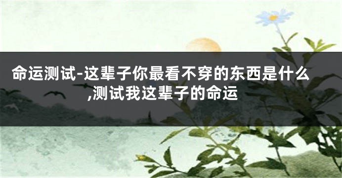 命运测试-这辈子你最看不穿的东西是什么,测试我这辈子的命运