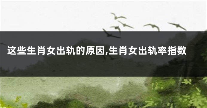 这些生肖女出轨的原因,生肖女出轨率指数
