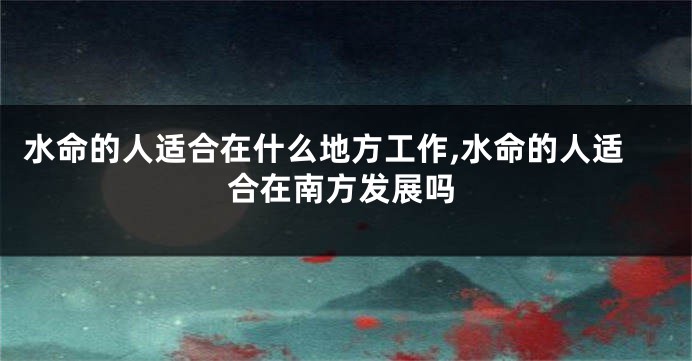水命的人适合在什么地方工作,水命的人适合在南方发展吗