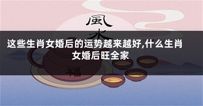 这些生肖女婚后的运势越来越好,什么生肖女婚后旺全家