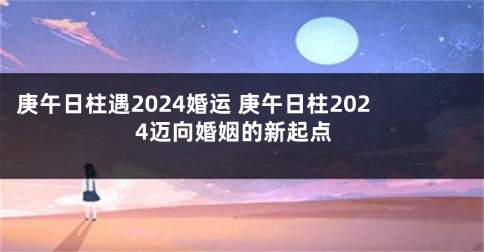 庚午日柱遇2024婚运 庚午日柱2024迈向婚姻的新起点