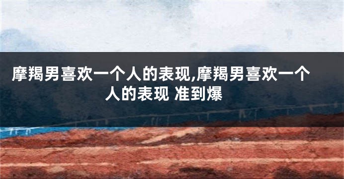 摩羯男喜欢一个人的表现,摩羯男喜欢一个人的表现 准到爆
