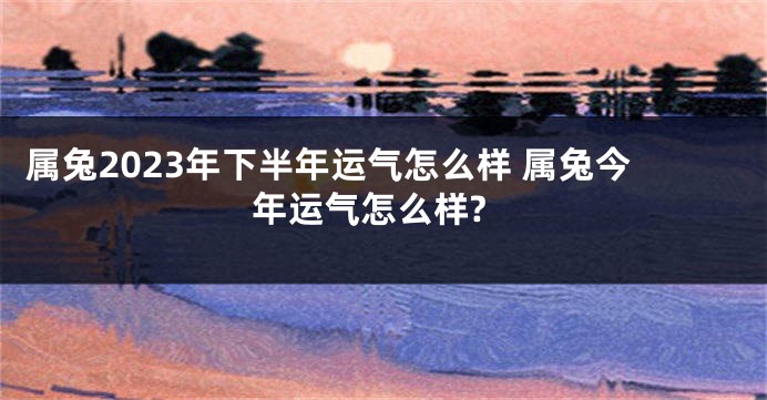 属兔2023年下半年运气怎么样 属兔今年运气怎么样?