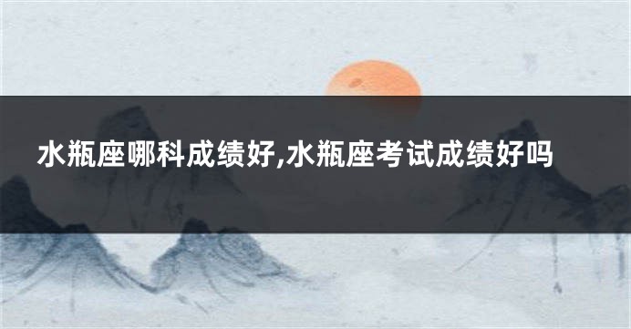 水瓶座哪科成绩好,水瓶座考试成绩好吗
