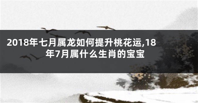 2018年七月属龙如何提升桃花运,18年7月属什么生肖的宝宝
